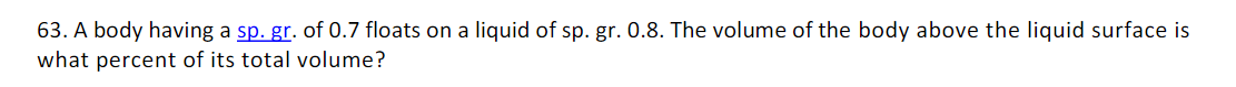 63. A body having a sp. gr. of 0.7 floats on a liquid of sp. gr. 0.8. The volume of the body above the liquid surface is
what percent of its total volume?
