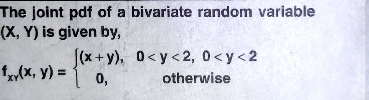 The joint pdf of a bivariate random variable
(X, Y) is given by,
[(x+y), 0<y<2, 0<y<2
fxy(x, y) =
%3D
0,
otherwise
