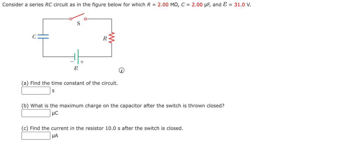 Consider a series RC circuit as in the figure below for which R = 2.00 MN, C = 2.00 µF, and Ɛ = 31.0 V.
S
R
(a) Find the time constant of the circuit.
S
(b) What is the maximum charge on the capacitor after the switch is thrown closed?
µC
(c) Find the current in the resistor 10.0 s after the switch is closed.
HA
