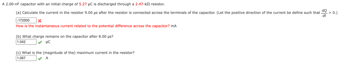 A 2.00-nF capacitor with an initial charge of 5.27 µC is discharged through a 2.47-k2 resistor.
(a) Calculate the current in the resistor 9.00 µs after the resistor is connected across the terminals of the capacitor. (Let the positive direction of the current be define such that e > 0.)
dt
|-172500
How is the instantaneous current related to the potential difference across the capacitor? mA
(b) What charge remains on the capacitor after 8.00 µs?
1.042
µC
(c) What is the (magnitude of the) maximum current in the resistor?
1.067
A

