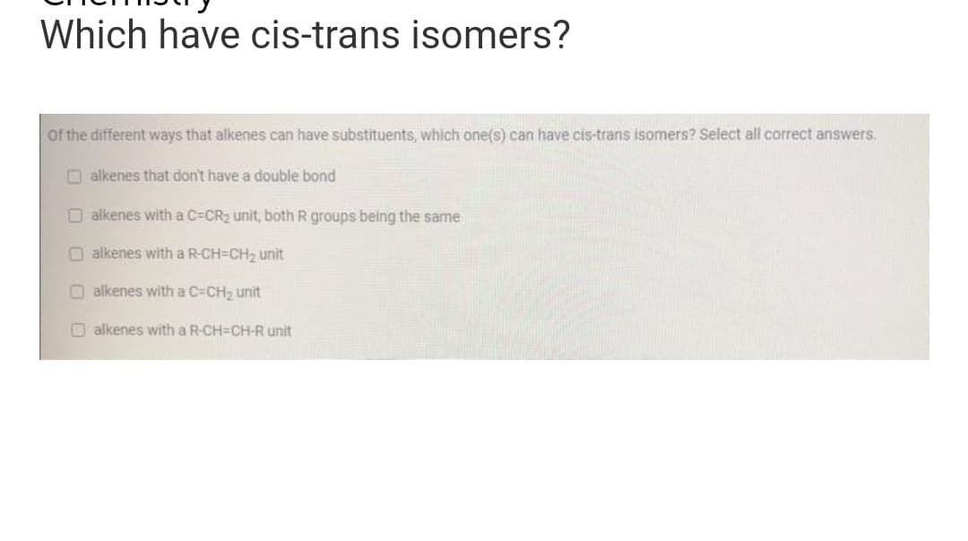 Which have cis-trans isomers?
of the different ways that alkenes can have substituents, which one(s) can have cis-trans isomers? Select all correct answers.
alkenes that don't have a double bond
alkenes with a C-CR₂ unit, both R groups being the same
Dalkenes with a R-CH-CH₂ unit
alkenes with a C=CH₂ unit
alkenes with a R-CH=CH-R unit