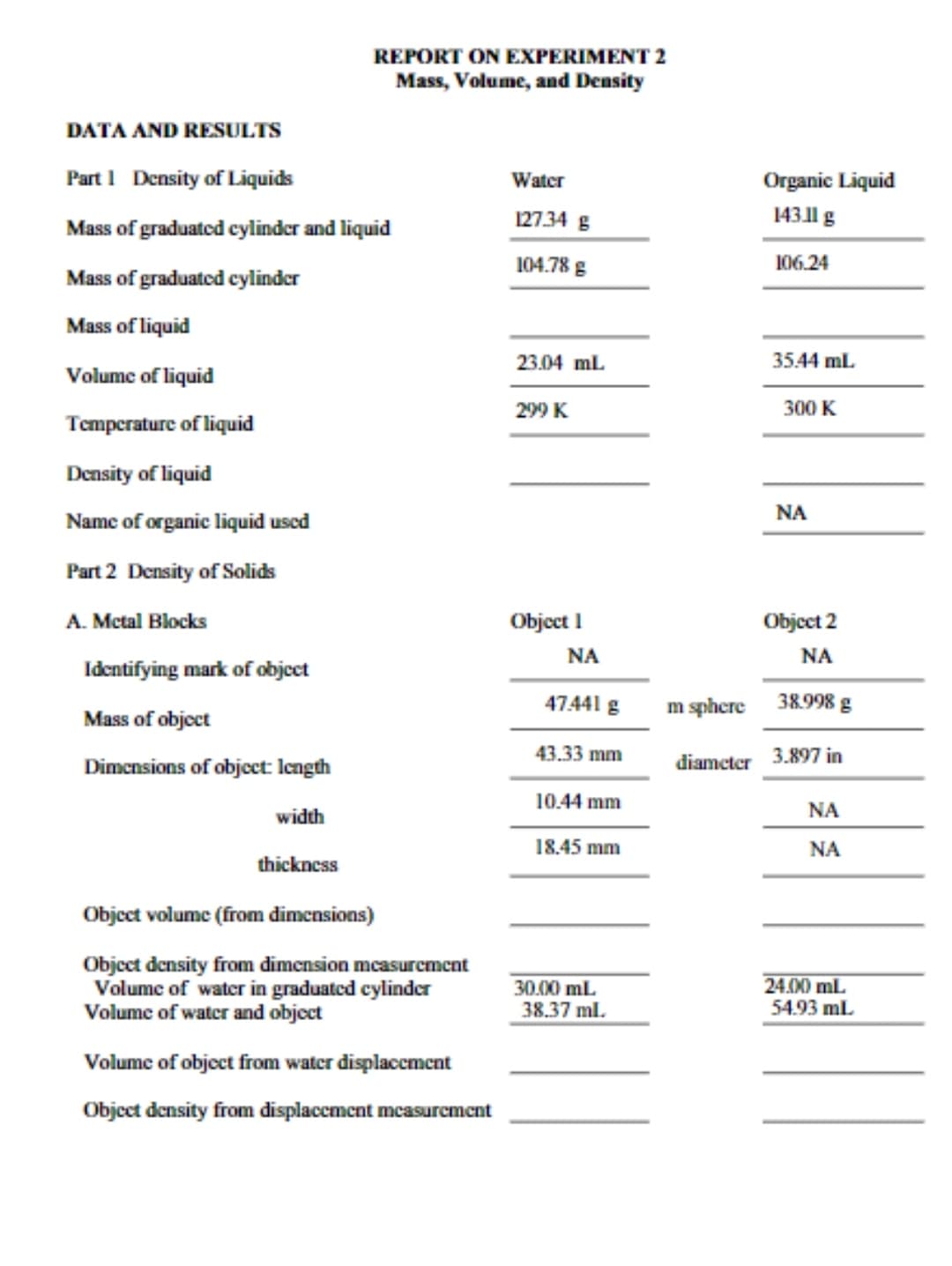 REPORT ON EXPERIMENT 2
Mass, Volume, and Density
DATA AND RESULTS
Part 1 Density of Liquids
Mass of graduated cylinder and liquid
Mass of graduated cylinder
Mass of liquid
Volume of liquid
Temperature of liquid
Density of liquid
Name of organic liquid used
Part 2 Density of Solids
A. Metal Blocks
Identifying mark of object
Mass of object
Dimensions of object: length
width
thickness
Object volume (from dimensions)
Object density from dimension measurement
Volume of water in graduated cylinder
Volume of water and object
Volume of object from water displacement
Object density from displacement measurement
Water
127.34 g
104.78 g
23.04 mL
299 K
Object 1
ΝΑ
47.441 g
43.33 mm
10.44 mm
18.45 mm
30.00 mL
38.37 ml.
Organic Liquid
143.11 g
106.24
35.44 mL.
300
ΝΑ
Object 2
ΝΑ
m sphere
38.998 g
diameter 3.897 in
ΝΑ
ΝΑ
24.00 mL
54.93 mL