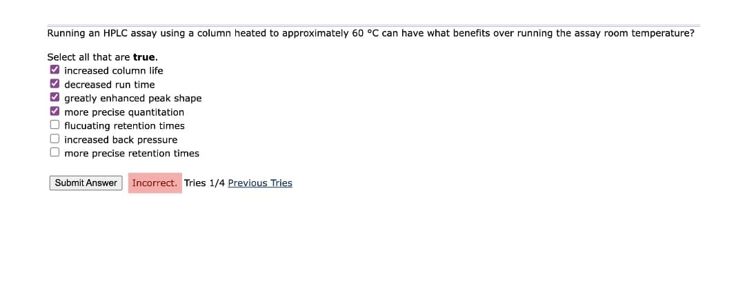 Running an HPLC assay using a column heated to approximately 60 °C can have what benefits over running the assay room temperature?
Select all that are true.
✔increased column life
decreased run time
greatly enhanced peak shape
✔ more precise quantitation
O flucuating retention times
O increased back pressure
more precise retention times
Submit Answer
Incorrect. Tries 1/4 Previous Tries