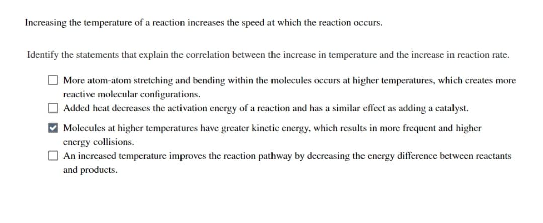 Increasing the temperature of a reaction increases the speed at which the reaction occurs.
Identify the statements that explain the correlation between the increase in temperature and the increase in reaction rate.
More atom-atom stretching and bending within the molecules occurs at higher temperatures, which creates more
reactive molecular configurations.
Added heat decreases the activation energy of a reaction and has a similar effect as adding a catalyst.
✔ Molecules at higher temperatures have greater kinetic energy, which results in more frequent and higher
energy collisions.
An increased temperature improves the reaction pathway by decreasing the energy difference between reactants
and products.