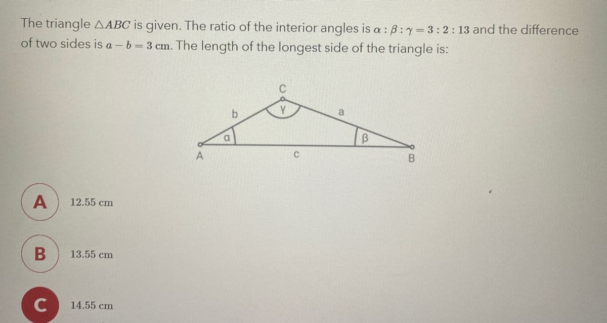 The triangle AABC is given. The ratio of the interior angles is a: B: y = 3:2:13 and the difference
of two sides is a - b = 3 cm. The length of the longest side of the triangle is:
B
A
12.55 cm
B
13.55 cm
C
14.55 cm
A
مطر
b
B