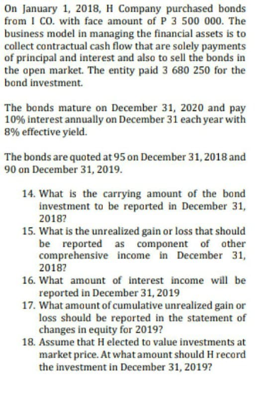 On January 1, 2018, H Company purchased bonds
from I CO. with face amount of P 3 500 000. The
business model in managing the financial assets
collect contractual cash flow that are solely payments
of principal and interest and also to sell the bonds in
the open market. The entity paid 3 680 250 for the
bond investment.
The bonds mature on December 31, 2020 and pay
10% interest annually on December 31 each year with
8% effective yield.
The bonds are quoted at 95 on December 31, 2018 and
90 on December 31, 2019.
14. What is the carrying amount of the bond
investment to be reported in December 31,
2018?
15. What is the unrealized gain or loss that should
be reported as component of other
comprehensive income in December 31,
2018?
16. What amount of interest income will be
reported in December 31, 2019
17. What amount of cumulative unrealized gain or
loss should be reported in the statement of
changes in equity for 2019?
18. Assume that H elected to value investments at
market price. At what amount should H record
the investment in December 31, 2019?
