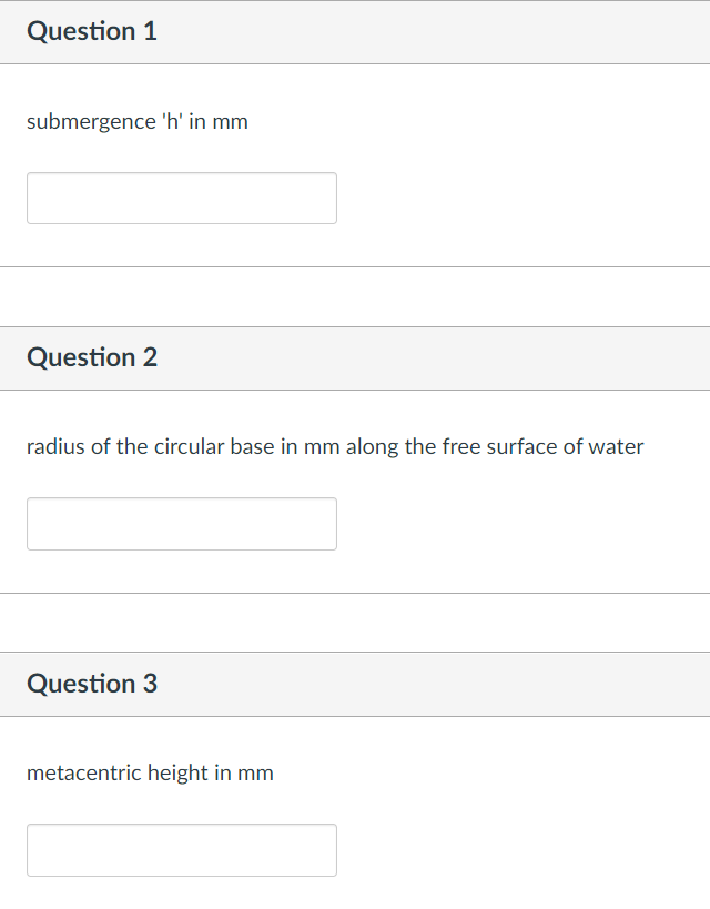 Question 1
submergence 'h' in mm
Question 2
radius of the circular base in mm along the free surface of water
Question 3
metacentric height in mm
