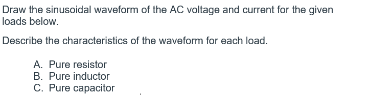 Draw the sinusoidal waveform of the AC voltage and current for the given
loads below.
Describe the characteristics of the waveform for each load.
A. Pure resistor
B. Pure inductor
C. Pure capacitor
