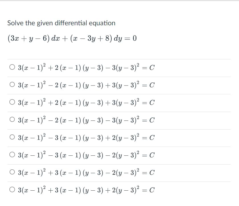 Solve the given differential equation
(3x + y − 6) dx + (x − 3y + 8) dy = 0
○ 3(x − 1)² + 2 (x − 1) (y − 3) – 3(y − 3)² = C
○ 3(x - 1)² – 2 (x − 1) (y − 3) + 3(y - 3)² = C
○ 3(x − 1)² + 2 (x − 1) (y − 3) + 3(y − 3)² = C
-
○ 3(x − 1)² – 2 (x − 1) (y − 3) – 3(y − 3)² = C
-
-
○ 3(x − 1)² – 3 (x − 1) (y − 3) + 2(y − 3)² = C
○ 3(x − 1)² – 3 (x − 1) (y − 3) – 2 (y − 3)² = C
-
○ 3(x − 1)² + 3 (x − 1) (y − 3) — 2(y − 3)² = C
○ 3(x − 1)² + 3 (x − 1) (y − 3) + 2(y − 3)² = C
-