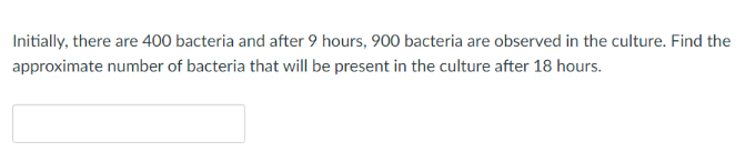 Initially, there are 400 bacteria and after 9 hours, 900 bacteria are observed in the culture. Find the
approximate number of bacteria that will be present in the culture after 18 hours.