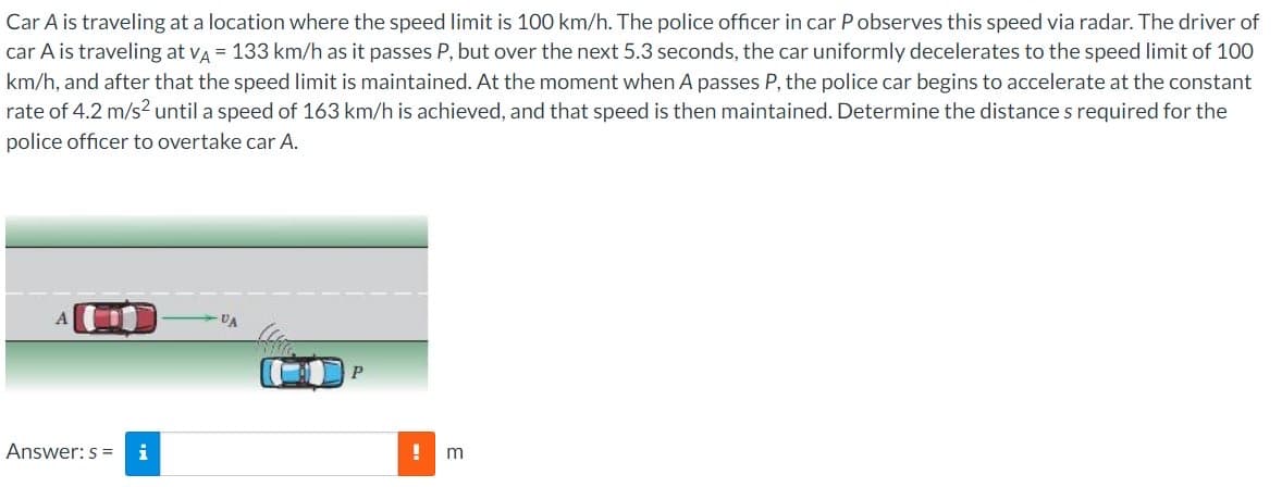 Car A is traveling at a location where the speed limit is 100 km/h. The police officer in car Pobserves this speed via radar. The driver of
car A is traveling at VA = 133 km/h as it passes P, but over the next 5.3 seconds, the car uniformly decelerates to the speed limit of 100
km/h, and after that the speed limit is maintained. At the moment when A passes P, the police car begins to accelerate at the constant
rate of 4.2 m/s² until a speed of 163 km/h is achieved, and that speed is then maintained. Determine the distance s required for the
police officer to overtake car A.
Answer: s=
i
VA
P
!
m