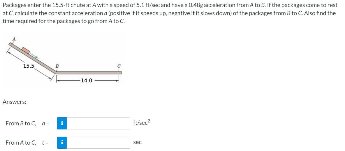 Packages enter the 15.5-ft chute at A with a speed of 5.1 ft/sec and have a 0.48g acceleration from A to B. If the packages come to rest
at C, calculate the constant acceleration a (positive if it speeds up, negative if it slows down) of the packages from B to C. Also find the
time required for the packages to go from A to C.
15.5'
Answers:
From B to C,
From A to C,
a =
t =
B
i
i
14.0'
ft/sec²
sec