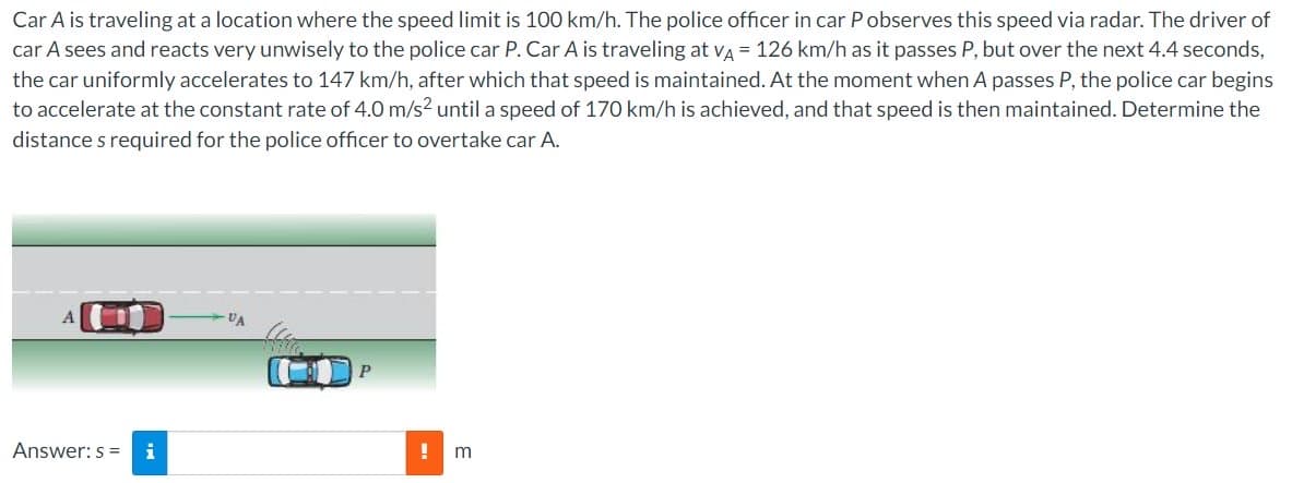 Car A is traveling at a location where the speed limit is 100 km/h. The police officer in car P observes this speed via radar. The driver of
car A sees and reacts very unwisely to the police car P. Car A is traveling at VA = 126 km/h as it passes P, but over the next 4.4 seconds,
the car uniformly accelerates to 147 km/h, after which that speed is maintained. At the moment when A passes P, the police car begins
to accelerate at the constant rate of 4.0 m/s² until a speed of 170 km/h is achieved, and that speed is then maintained. Determine the
distance s required for the police officer to overtake car A.
A
Answer: s= i
-VA
P
!
m