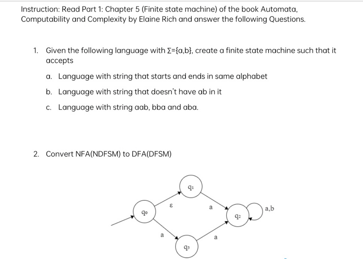 Instruction: Read Part 1: Chapter 5 (Finite state machine) of the book Automata,
Computability and Complexity by Elaine Rich and answer the following Questions.
1. Given the following language with Σ={a,b}, create a finite state machine such that it
accepts
a. Language with string that starts and ends in same alphabet
b. Language with string that doesn't have ab in it
c. Language with string aab, bba and aba.
2. Convert NFA(NDFSM) to DFA (DFSM)
a
q₁
a
9²
a,b