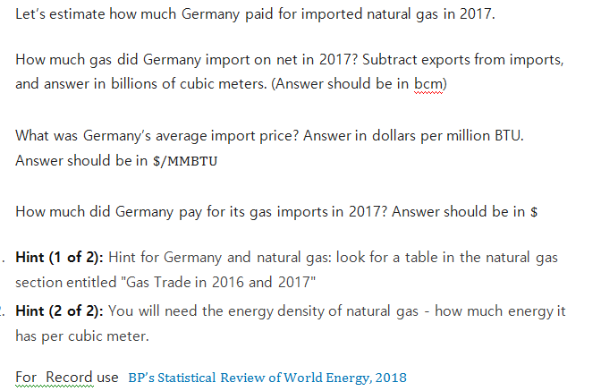 Let's estimate how much Germany paid for imported natural gas in 2017.
How much gas did Germany import on net in 2017? Subtract exports from imports,
and answer in billions of cubic meters. (Answer should be in bcm)
wwwww
What was Germany's average import price? Answer in dollars per million BTU.
Answer should be in $/MMBTU
How much did Germany pay for its gas imports in 2017? Answer should be in $
. Hint (1 of 2): Hint for Germany and natural gas: look for a table in the natural gas
section entitled "Gas Trade in 2016 and 2017"
. Hint (2 of 2): You will need the energy density of natural gas - how much energy it
has per cubic meter.
For Record use BP's Statistical Review of World Energy, 2018
