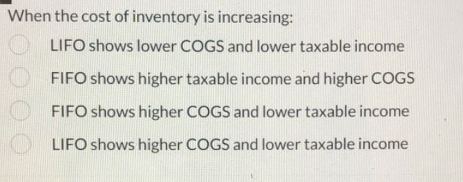 When the cost of inventory is increasing:
LIFO shows lower COGS and lower taxable income
FIFO shows higher taxable income and higher COGS
FIFO shows higher COGS and lower taxable income
LIFO shows higher COGS and lower taxable income