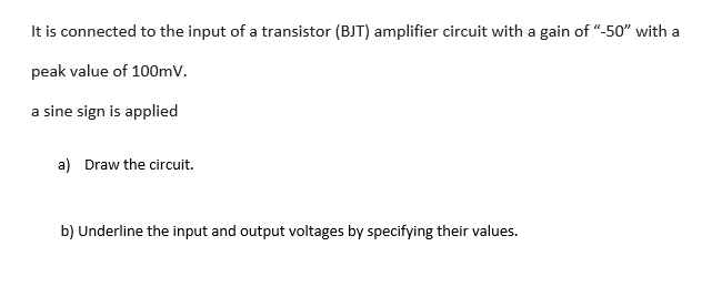 It is connected to the input of a transistor (BJT) amplifier circuit with a gain of "-50" with a
peak value of 100mV.
a sine sign is applied
a) Draw the circuit.
b) Underline the input and output voltages by specifying their values.
