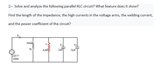 2- Solve and analyze the following parallel RLC circuit? What feature does it show?
Find the length of the impedance, the high currents in the voltage arms, the welding current,
and the power coefficient of the circuit?
500s
R:
0,6H
2uF
3uF
220 V
SOHZ
