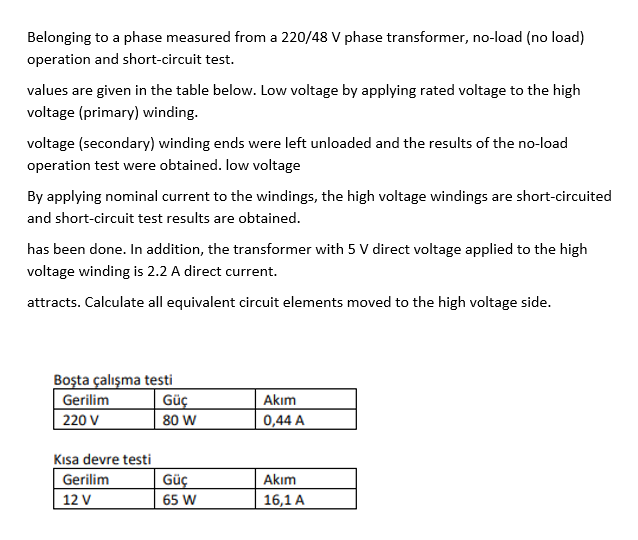 Belonging to a phase measured from a 220/48 V phase transformer, no-load (no load)
operation and short-circuit test.
values are given in the table below. Low voltage by applying rated voltage to the high
voltage (primary) winding.
voltage (secondary) winding ends were left unloaded and the results of the no-load
operation test were obtained. low voltage
By applying nominal current to the windings, the high voltage windings are short-circuited
and short-circuit test results are obtained.
has been done. In addition, the transformer with 5 V direct voltage applied to the high
voltage winding is 2.2 A direct current.
attracts. Calculate all equivalent circuit elements moved to the high voltage side.
Boşta çalışma testi
Gerilim
220 V
Güç
80 W
Akım
0,44 A
Kısa devre testi
Gerilim
12 V
Güç
Akım
65 W
16,1 A
