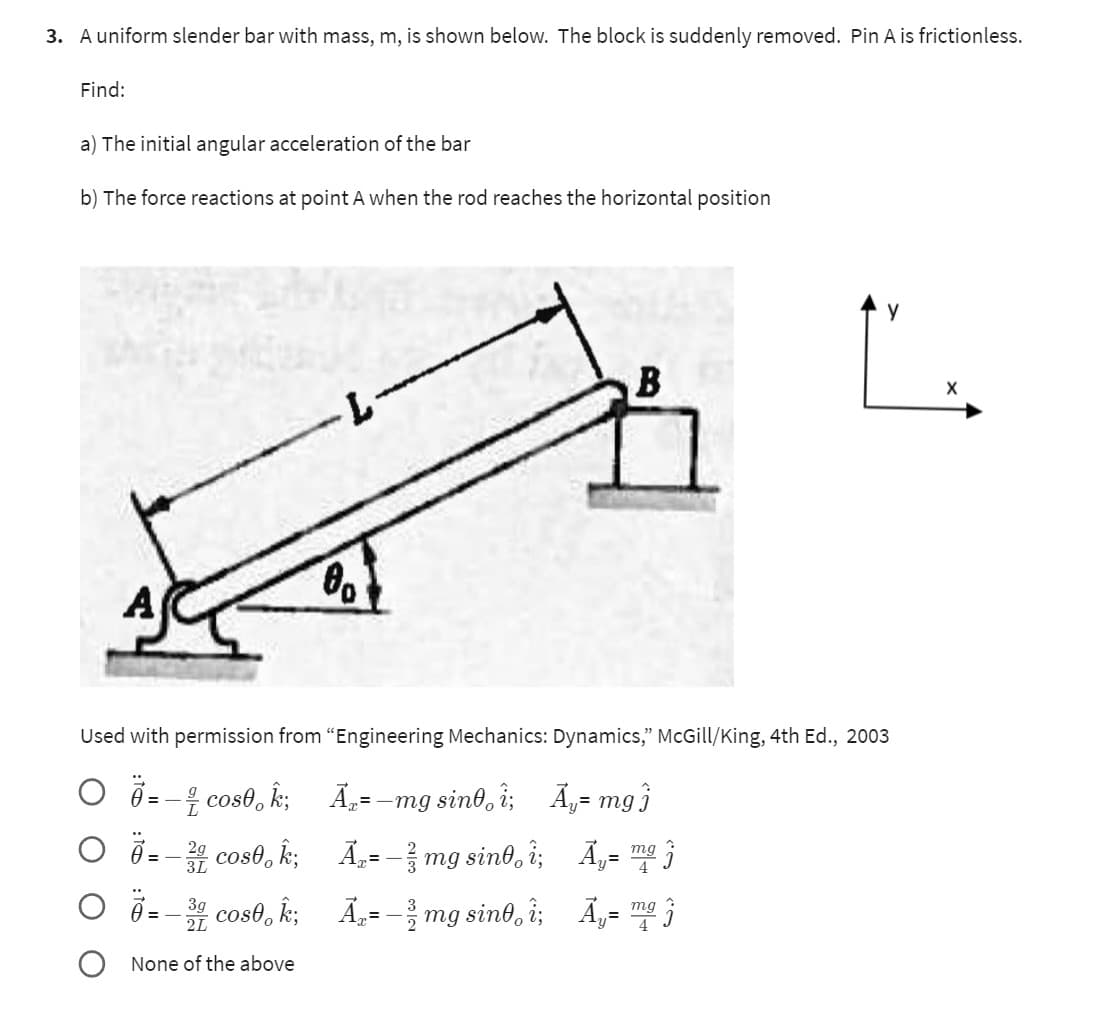 3. A uniform slender bar with mass, m, is shown below. The block is suddenly removed. Pin A is frictionless.
Find:
a) The initial angular acceleration of the bar
b) The force reactions at point A when the rod reaches the horizontal position
00
A₂ = -
Used with permission from "Engineering Mechanics: Dynamics," McGill/King, 4th Ed., 2003
☎ = − ½ cos0, Î;
0=-2 cos0k;
= 3 cos ;
None of the above
=-mg sint i;
₂= − ² mg sinº¸ î;
₂= mg sint, î;
B
Ã₁= m
у
mgj
Ã‚= mg
Ã₁= mg
X