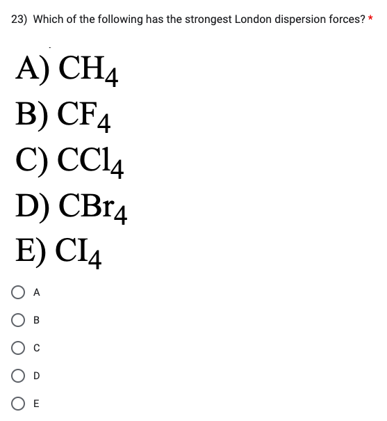 23) Which of the following has the strongest London dispersion forces? *
A) CH4
B) CF4
C) CC14
D) CBr4
E) CI4
O A
E