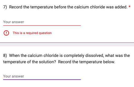 7) Record the temperature before the calcium chloride was added. *
Your answer
This is a required question
8) When the calcium chloride is completely dissolved, what was the
temperature of the solution? Record the temperature below.
Your answer