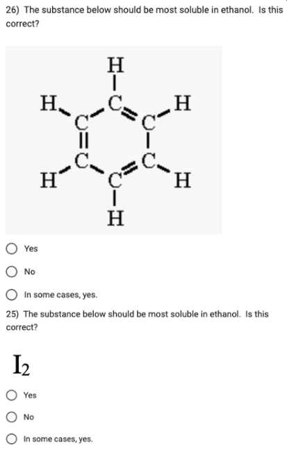 26) The substance below should be most soluble in ethanol. Is this
correct?
Yes
No
1₂
H
Yes
H
No
||
H
In some cases, yes.
CIH
In some cases, yes.
25) The substance below should be most soluble in ethanol. Is this
correct?
Η
H
H