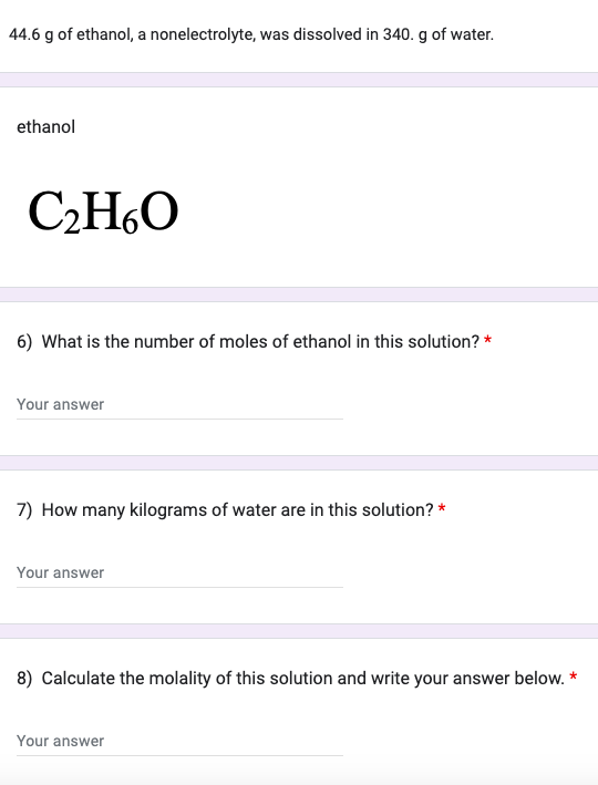 44.6 g of ethanol, a nonelectrolyte, was dissolved in 340. g of water.
ethanol
C₂H6O
6) What is the number of moles of ethanol in this solution? *
Your answer
7) How many kilograms of water are in this solution? *
Your answer
8) Calculate the molality of this solution and write your answer below. *
Your answer