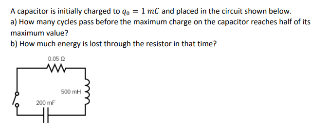 A capacitor is initially charged to qo = 1 mC and placed in the circuit shown below.
a) How many cycles pass before the maximum charge on the capacitor reaches half of its
maximum value?
b) How much energy is lost through the resistor in that time?
0.05 Ω
200 mF
500 mH