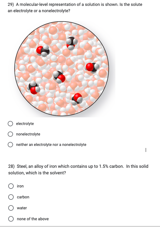 29) A molecular-level representation of a solution is shown. Is the solute
an electrolyte or a nonelectrolyte?
electrolyte
nonelectrolyte
neither an electrolyte nor a nonelectrolyte
28) Steel, an alloy of iron which contains up to 1.5% carbon. In this solid
solution, which is the solvent?
iron
1
carbon
water
none of the above