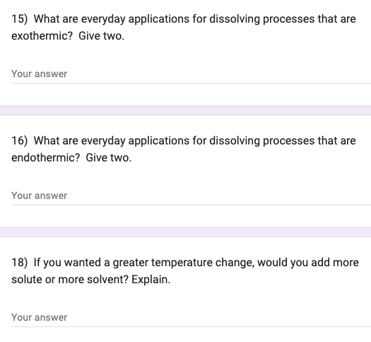 15) What are everyday applications for dissolving processes that are
exothermic? Give two.
Your answer
16) What are everyday applications for dissolving processes that are
endothermic? Give two.
Your answer
18) If you wanted a greater temperature change, would you add more
solute or more solvent? Explain.
Your answer
