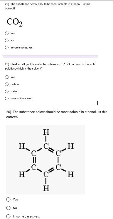 27) The substance below should be most soluble in ethanol. Is this
correct?
CO₂
Yes
No
In some cases, yes.
28) Steel, an alloy of iron which contains up to 1.5% carbon. In this solid
solution, which is the solvent?
iron
carbon
water
none of the above
1
26) The substance below should be most soluble in ethanol. Is this
correct?
Yes
No
H
H
b=0
In some cases, yes.
H
ī
|
H
H
H