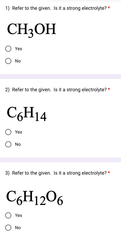 1) Refer to the given. Is it a strong electrolyte? *
CH3OH
Yes
O No
2) Refer to the given. Is it a strong electrolyte?
C6H14
Yes
O No
3) Refer to the given. Is it a strong electrolyte? *
C6H12O6
Yes
*
O No