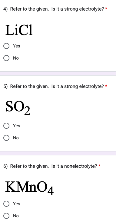4) Refer to the given. Is it a strong electrolyte? *
LiCl
Yes
O No
5) Refer to the given. Is it a strong electrolyte? *
SO₂
Yes
O No
6) Refer to the given. Is it a nonelectrolyte? *
KMnO4
Yes
No