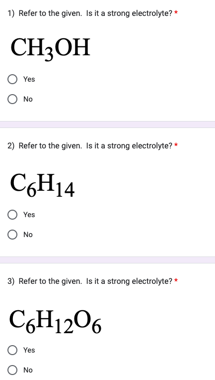 1) Refer to the given. Is it a strong electrolyte? *
CH3OH
Yes
O No
2) Refer to the given. Is it a strong electrolyte? *
C6H14
Yes
O No
3) Refer to the given. Is it a strong electrolyte? *
C6H12O6
Yes
No