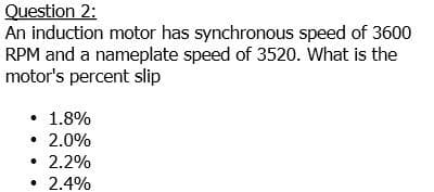 Question 2:
An induction motor has synchronous speed of 3600
RPM and a nameplate speed of 3520. What is the
motor's percent slip
• 1.8%
• 2.0%
• 2.2%
• 2.4%