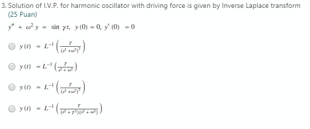 3. Solution of I.V.P. for harmonic oscillator with driving force is given by Inverse Laplace transform
(25 Puan)
y" + w? y = sin yt, y(0) = 0, y' (0) = 0
y (1) = L-I
( +u)
O y() = L-' ()
(),
2 + 2
у ()
L-
O y() = L-" ( . )
(s2 + y²) (s² + ar²)
