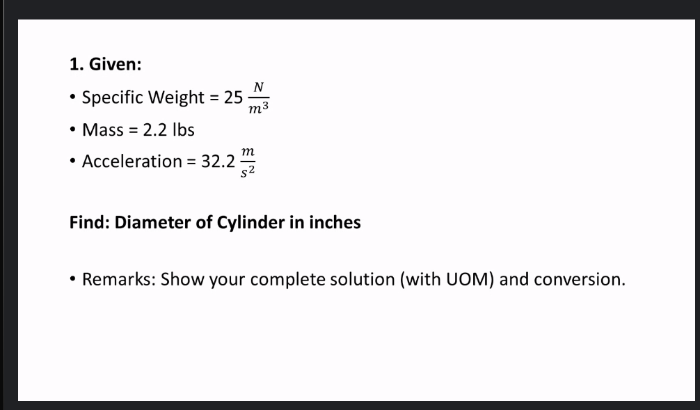 1. Given:
N
Specific Weight = 25
m3
%3D
• Mass = 2.2 Ibs
m
• Acceleration = 32.2
s2
Find: Diameter of Cylinder in inches
• Remarks: Show your complete solution (with UOM) and conversion.
