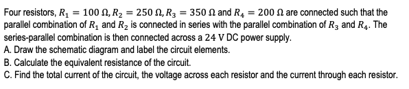 Four resistors, R, = 100 N, R2 = 250 N, R3 = 350 N and R4 = 200 N are connected such that the
parallel combination of R1 and R2 is connected in series with the parallel combination of R3 and R4. The
series-parallel combination is then connected across a 24 V DC power supply.
A. Draw the schematic diagram and label the circuit elements.
B. Calculate the equivalent resistance of the circuit.
C. Find the total current of the circuit, the voltage across each resistor and the current through each resistor.
