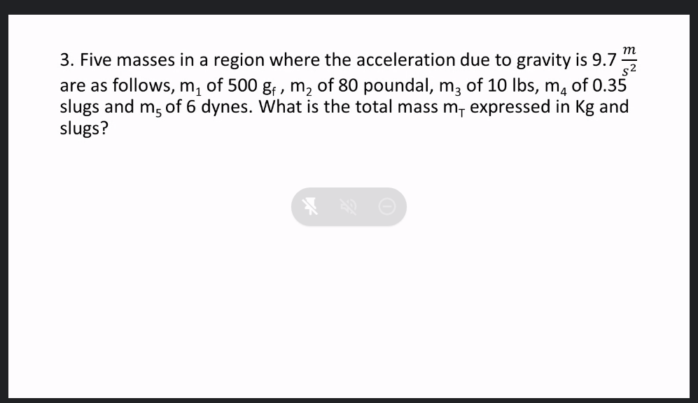 m
3. Five masses in a region where the acceleration due to gravity is 9.7
are as follows, m1
slugs and m, of 6 dynes. What is the total mass m, expressed in Kg and
slugs?
s2
of 500 g; , m, of 80 poundal, m, of 10 Ibs, m, of 0.35
