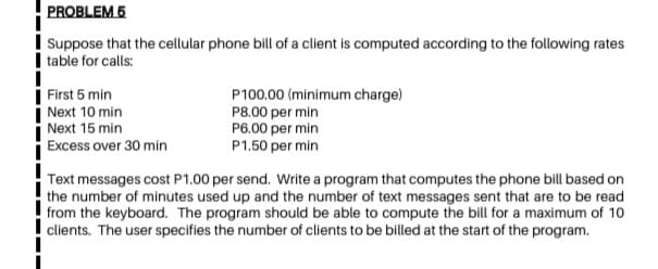 PROBLEM 6
Į Suppose that the cellular phone bill of a client is computed according to the following rates
I table for calls:
| First 5 min
i Next 10 min
Next 15 min
P100.00 (minimum charge)
P8.00 per min
P6.00 per min
P1.50 per min
Excess over 30 min
Text messages cost P1.00 per send. Write a program that computes the phone bill based on
the number of minutes used up and the number of text messages sent that are to be read
from the keyboard. The program should be able to compute the bill for a maximum of 10
clients. The user specifies the number of clients to be billed at the start of the program.
