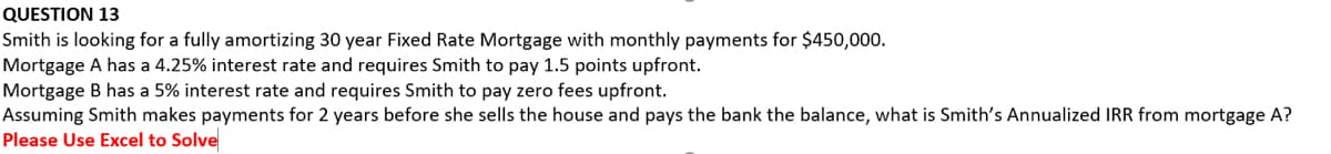 QUESTION 13
Smith is looking for a fully amortizing 30 year Fixed Rate Mortgage with monthly payments for $450,000.
Mortgage A has a 4.25% interest rate and requires Smith to pay 1.5 points upfront.
Mortgage B has a 5% interest rate and requires Smith to pay zero fees upfront.
Assuming Smith makes payments for 2 years before she sells the house and pays the bank the balance, what is Smith's Annualized IRR from mortgage A?
Please Use Excel to Solve
