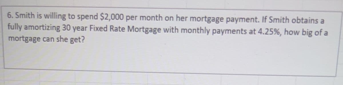 6. Smith is willing to spend $2,000 per month on her mortgage payment. If Smith obtains a
fully amortizing 30 year Fixed Rate Mortgage with monthly payments at 4.25%, how big of a
mortgage can she get?
