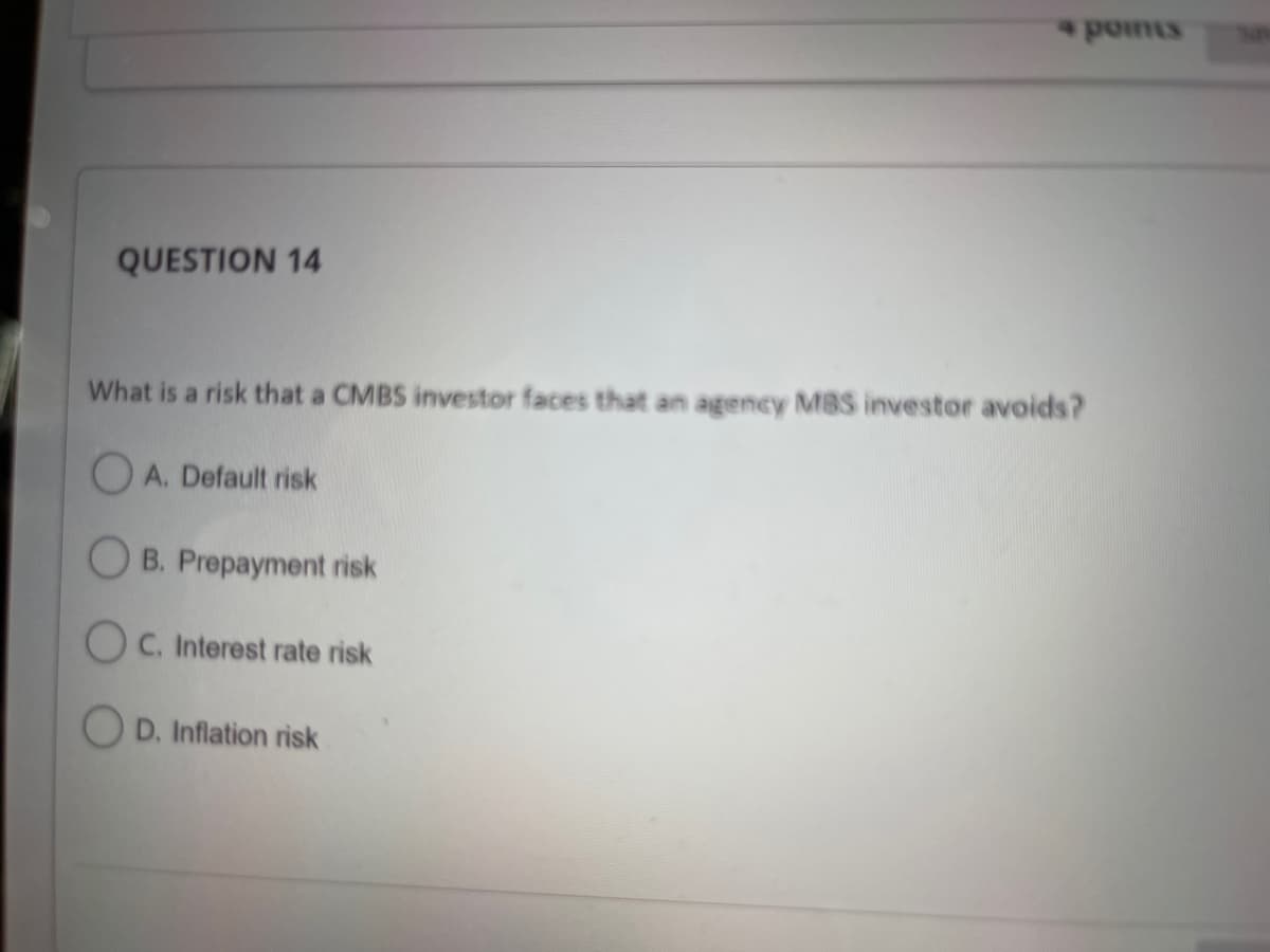 4 points
QUESTION 14
What is a risk that a CMBS investor faces that an agency MBS investor avoids?
A. Default risk
OB. Prepayment risk
OC. Interest rate risk
D. Inflation risk