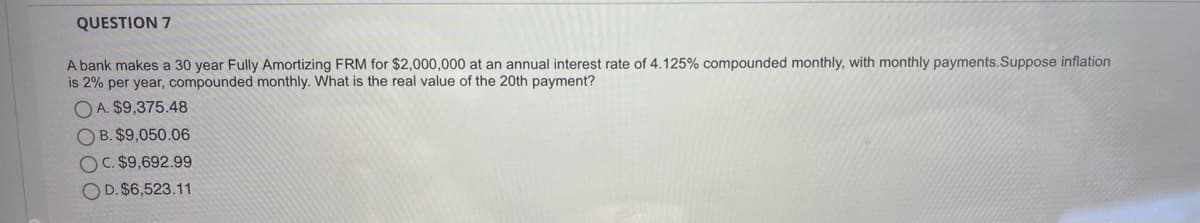 QUESTION 7
A bank makes a 30 year Fully Amortizing FRM for $2,000,000 at an annual interest rate of 4.125% compounded monthly, with monthly payments.Suppose inflation
is 2% per year, compounded monthly. What is the real value of the 20th payment?
O A. $9,375.48
O B. $9,050.06
OC. $9,692.99
OD. $6,523.11
