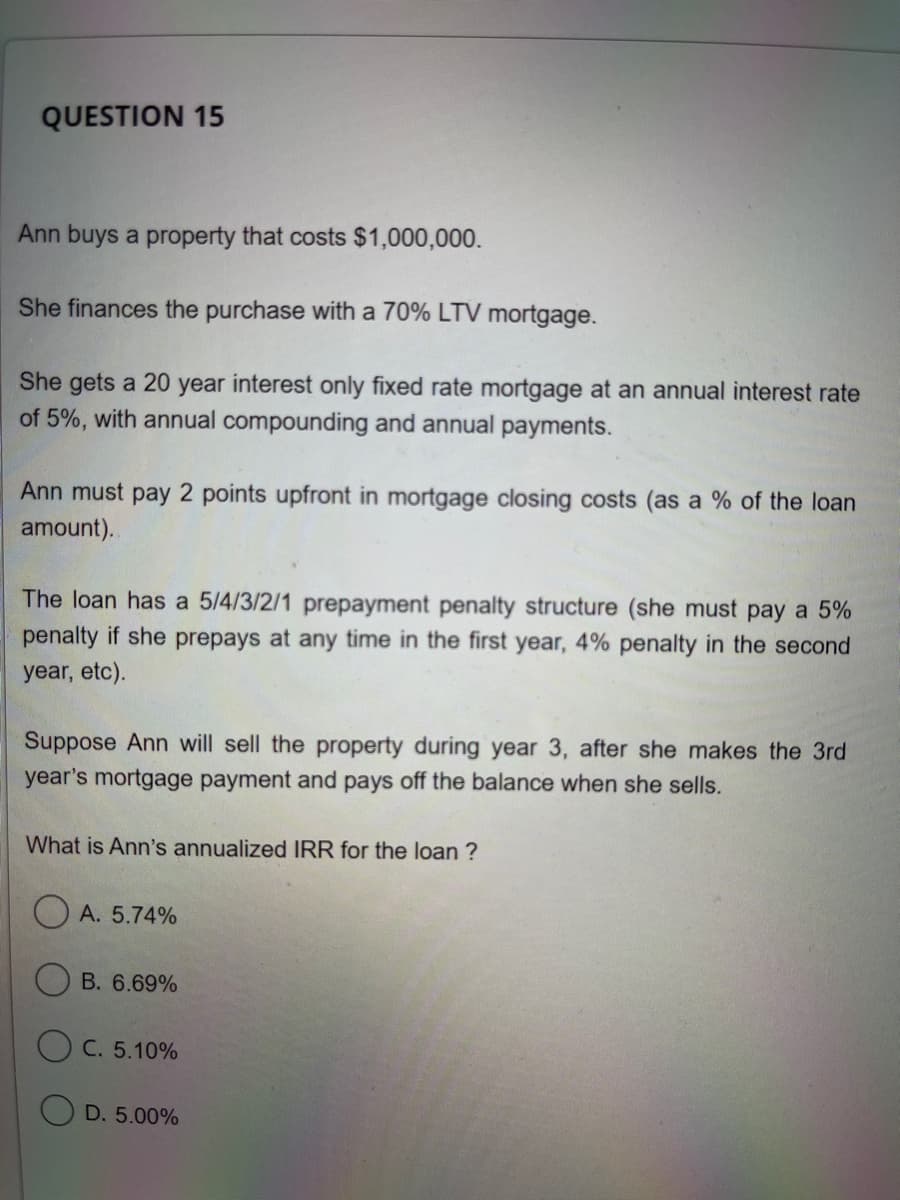 QUESTION 15
Ann buys a property that costs $1,000,000.
She finances the purchase with a 70% LTV mortgage.
She gets a 20 year interest only fixed rate mortgage at an annual interest rate
of 5%, with annual compounding and annual payments.
Ann must pay 2 points upfront in mortgage closing costs (as a % of the loan
amount).
The loan has a 5/4/3/2/1 prepayment penalty structure (she must pay a 5%
penalty if she prepays at any time in the first year, 4% penalty in the second
year, etc).
Suppose Ann will sell the property during year 3, after she makes the 3rd
year's mortgage payment and pays off the balance when she sells.
What is Ann's annualized IRR for the loan?
A. 5.74%
B. 6.69%
C. 5.10%
D. 5.00%