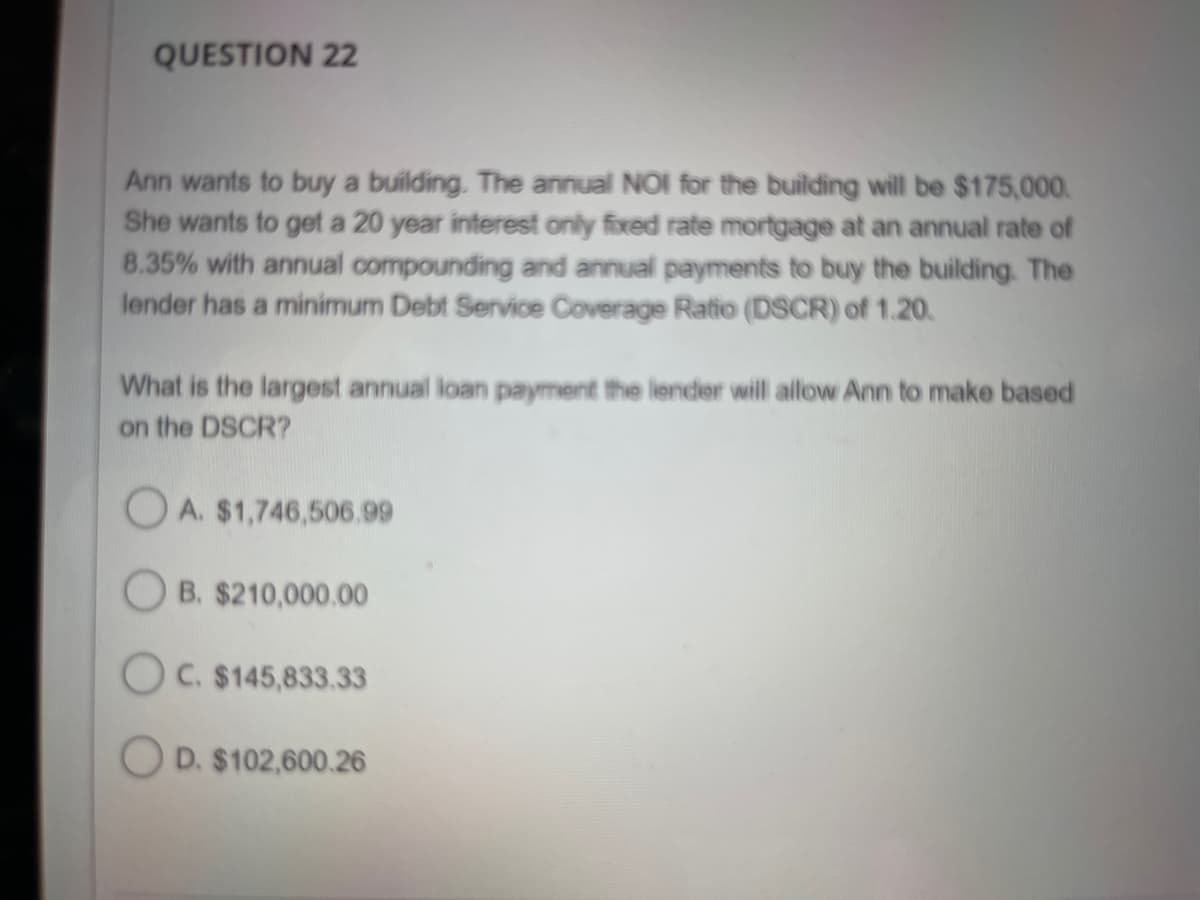 QUESTION 22
Ann wants to buy a building. The annual NOI for the building will be $175,000.
She wants to get a 20 year interest only fixed rate mortgage at an annual rate of
8.35% with annual compounding and annual payments to buy the building. The
lender has a minimum Debt Service Coverage Ratio (DSCR) of 1.20.
What is the largest annual loan payment the lender will allow Ann to make based
on the DSCR?
OA. $1,746,506.99
B. $210,000.00
OC. $145,833.33
OD. $102,600.26
