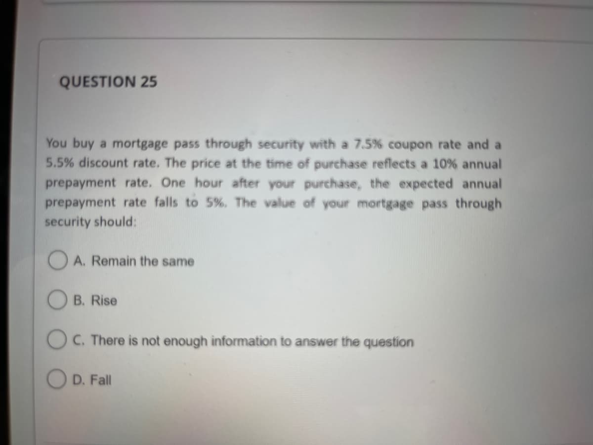 QUESTION 25
You buy a mortgage pass through security with a 7.5% coupon rate and a
5.5% discount rate. The price at the time of purchase reflects a 10% annual
prepayment rate. One hour after your purchase, the expected annual
prepayment rate falls to 5%. The value of your mortgage pass through
security should:
A. Remain the same
B. Rise
OC. There is not enough information to answer the question
D. Fall