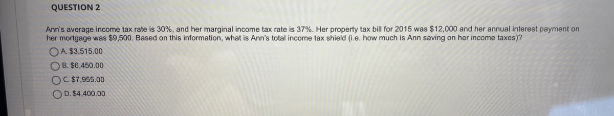 QUESTION 2
Ann's average income tax rate is 30%, and her marginal income tax rate is 37%. Her property tax bill for 2015 was $12,000 and her annual interest payment on
her mortgage was $9,500. Based on this information, what is Ann's total income tax shield (i.e. how much is Ann saving on her income taxes)?
O A. $3,515.00
O B. $6,450.00
OC. $7,955.00
O D. $4,400.00

