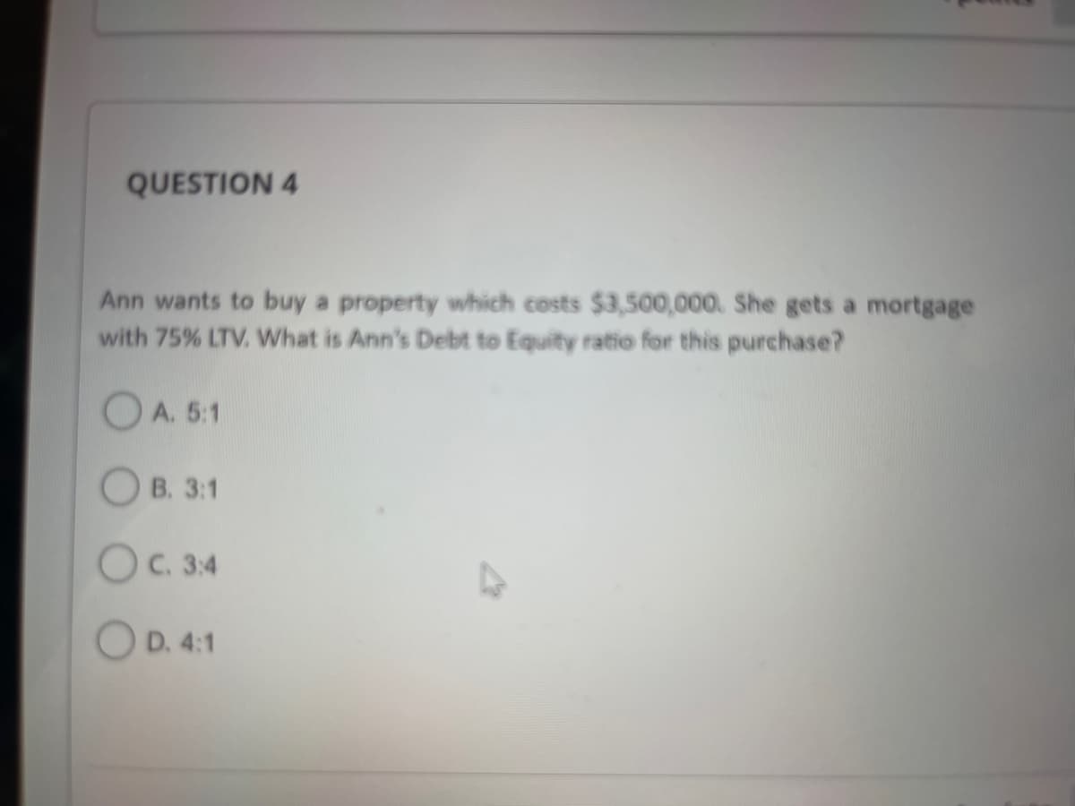 QUESTION 4
Ann wants to buy a property which costs $3,500,000. She gets a mortgage
with 75% LTV. What is Ann's Debt to Equity ratio for this purchase?
A. 5:1
OB. 3:1
OC. 3:4
OD. 4:1